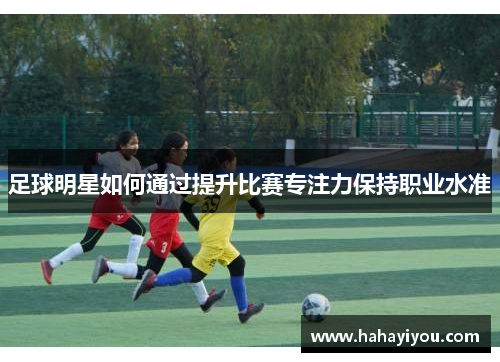 足球明星如何通过提升比赛专注力保持职业水准